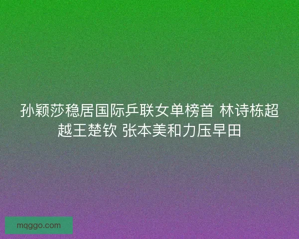 孙颖莎稳居国际乒联女单榜首 林诗栋超越王楚钦 张本美和力压早田