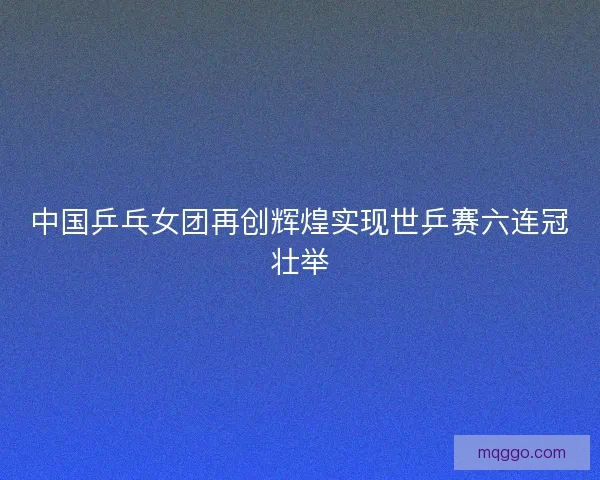 中国乒乓女团再创辉煌实现世乒赛六连冠壮举