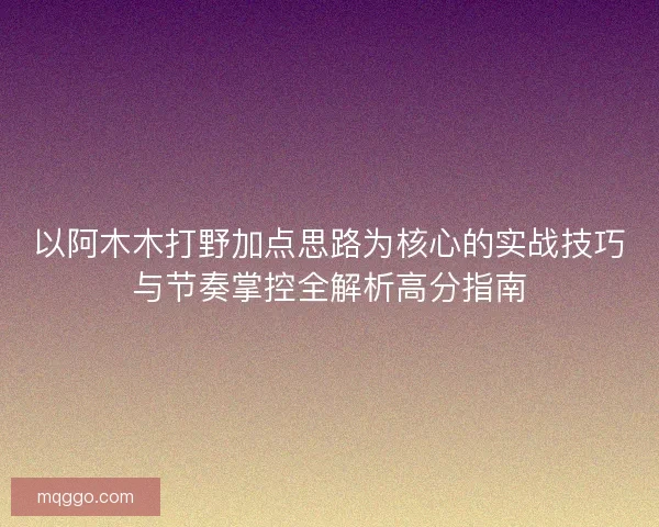 以阿木木打野加点思路为核心的实战技巧与节奏掌控全解析高分指南